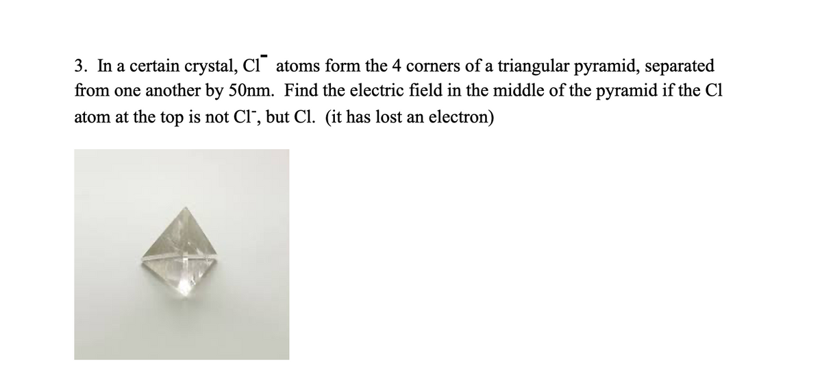 3. In a certain crystal, Cl atoms form the 4 corners of a triangular pyramid, separated
from one another by 50nm. Find the electric field in the middle of the pyramid if the Cl
atom at the top is not Cl¯, but Cl. (it has lost an electron)