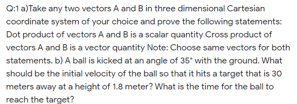 Q:1 a)Take any two vectors A and B in three dimensional Cartesian
coordinate system of your choice and prove the following statements:
Dot product of vectors A and B is a scalar quantity Cross product of
vectors A and B is a vector quantity Note: Choose same vectors for both
statements. b) A ball is kicked at an angle of 35° with the ground. What
should be the initial velocity of the ball so that it hits a target that is 30
meters away at a height of 1.8 meter? What is the time for the ball to
reach the target?
