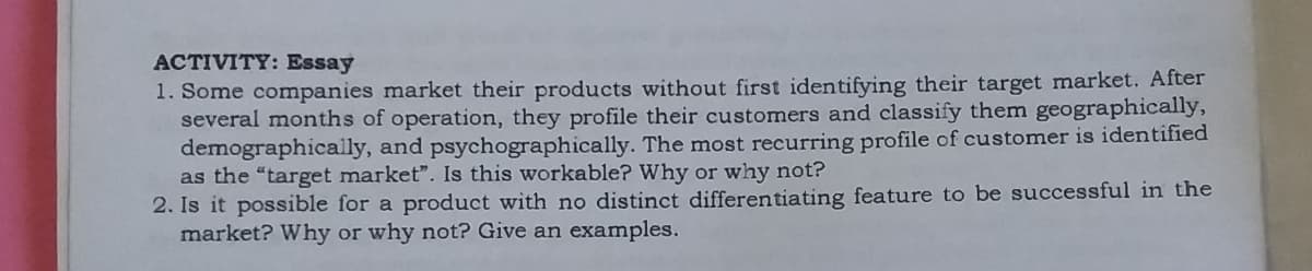 ACTIVITY: Essay
1. Some companies market their products without first identifying their target market. After
several months of operation, they profile their customers and classify them geographically,
demographically, and psychographically. The most recurring profile of customer is identified
as the "target market". Is this workable? Why or why not?
2. Is it possible for a product with no distinct differentiating feature to be successful in the
market? Why or why not? Give an examples.
