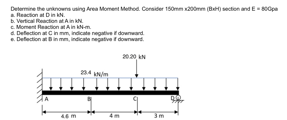 Determine the unknowns using Area Moment Method. Consider 150mm x200mm (BxH) section and E = 80Gpa
a. Reaction at D in kN.
b. Vertical Reaction at A in kN.
c. Moment Reaction at A in kN-m.
d. Deflection at C in mm, indicate negative if downward.
e. Deflection at B in mm, indicate negative if downward.
%3D
20.20 kN
23.4 kN/m
A
BỊ
4.6 m
4 m
3 m
