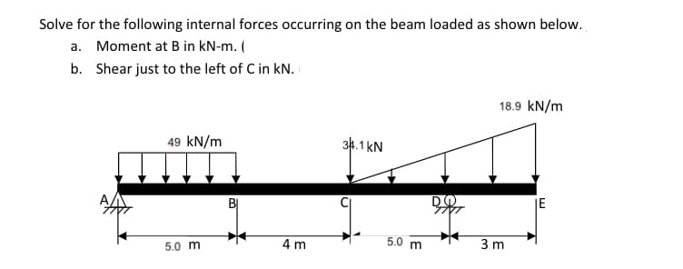 Solve for the following internal forces occurring on the beam loaded as shown below.
a. Moment at B in kN-m. (
b. Shear just to the left of C in kN.
18.9 kN/m
49 kN/m
34.1 kN
JE
BỊ
4 m
5.0 m
3 m
5.0 m
