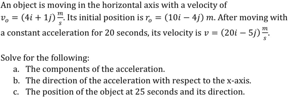 An object is moving in the horizontal axis with a velocity of
v, = (4i + 1j)“. Its initial position is r, = (10i – 4j) m. After moving with
(20i – 5j) ".
m
a constant acceleration for 20 seconds, its velocity is v =
Solve for the following:
a. The components of the acceleration.
b. The direction of the acceleration with respect to the x-axis.
c. The position of the object at 25 seconds and its direction.
