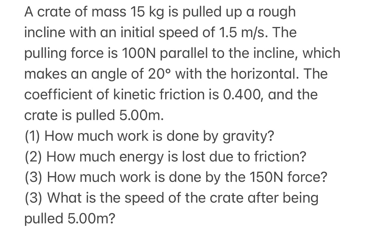 A crate of mass 15 kg is pulled up a rough
incline with an initial speed of 1.5 m/s. The
pulling force is 100N parallel to the incline, which
makes an angle of 20° with the horizontal. The
coefficient of kinetic friction is 0.400, and the
crate is pulled 5.00m.
(1) How much work is done by gravity?
(2) How much energy is lost due to friction?
(3) How much work is done by the 150N force?
(3) What is the speed of the crate after being
pulled 5.00m?

