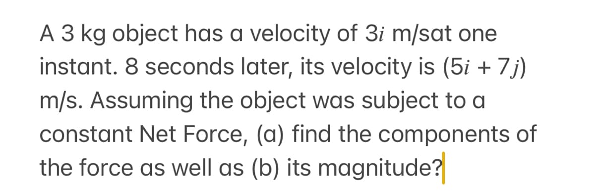 A 3 kg object has a velocity of 3i m/sat one
instant. 8 seconds later, its velocity is (5i + 7j)
m/s. Assuming the object was subject to a
constant Net Force, (a) find the components of
the force as well as (b) its magnitude?
