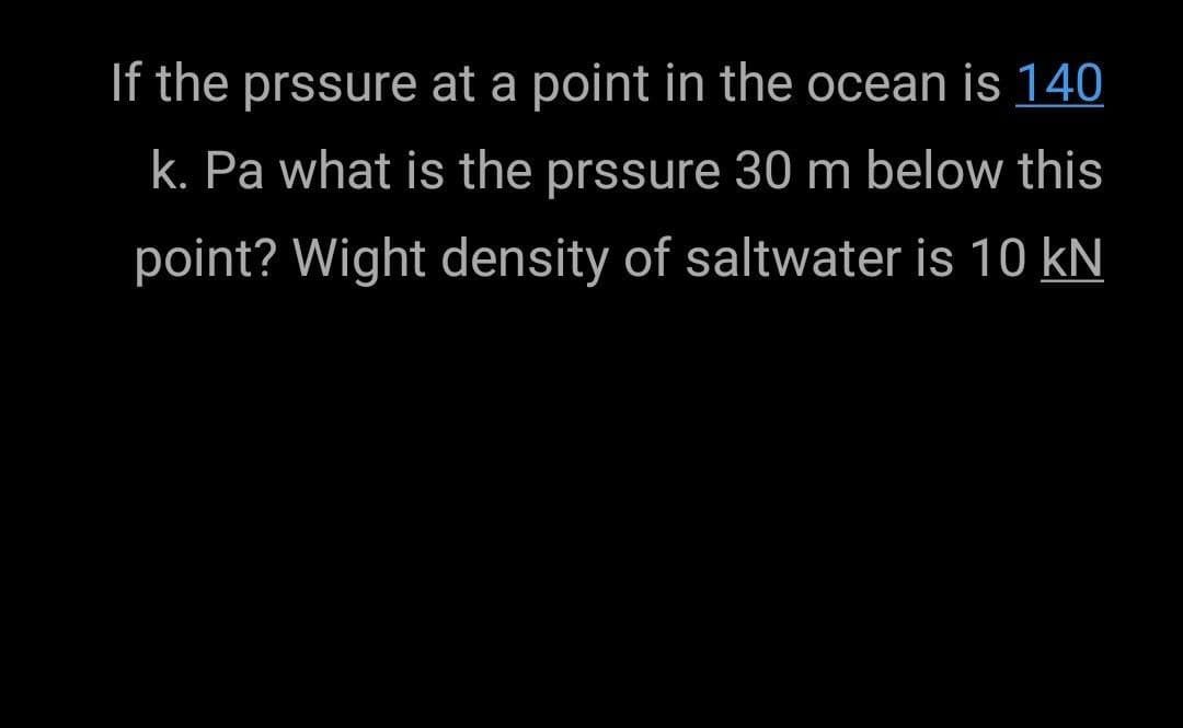 If the prssure at a point in the ocean is 140
k. Pa what is the prssure 30 m below this
point? Wight density of saltwater is 10 kN

