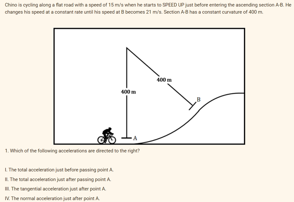 Chino is cycling along a flat road with a speed of 15 m/s when he starts to SPEED UP just before entering the ascending section A-B. He
changes his speed at a constant rate until his speed at B becomes 21 m/s. Section A-B has a constant curvature of 400 m.
400 m
400 m
А
1. Which of the following accelerations are directed to the right?
I. The total acceleration just before passing point A.
II. The total acceleration just after passing point A.
II. The tangential acceleration just after point A.
IV. The normal acceleration just after point A.
