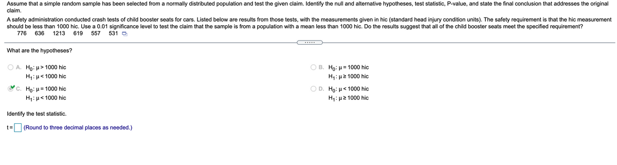 Assume that a simple random sample has been selected from a normally distributed population and test the given claim. Identify the null and alternative hypotheses, test statistic, P-value, and state the final conclusion that addresses the original
claim.
A safety administration conducted crash tests of child booster seats for cars. Listed below are results from those tests, with the measurements given in hic (standard head injury condition units). The safety requirement is that the hic measurement
should be less than 1000 hic. Use a 0.01 significance level to test the claim that the sample is from a population with a mean less than 1000 hic. Do the results suggest that all of the child booster seats meet the specified requirement?
776
636
1213
619
557
531 O
What are the hypotheses?
A. Ho: µ > 1000 hic
B. Ho: µ = 1000 hic
H1: µ< 1000 hic
H1: µ2 1000 hic
O D. Ho: µ< 1000 hic
H: μ> 1000 hic
C. Ho: µ = 1000 hic
H1: µ< 1000 hic
Identify the test statistic.
t=
(Round to three decimal places as needed.)
