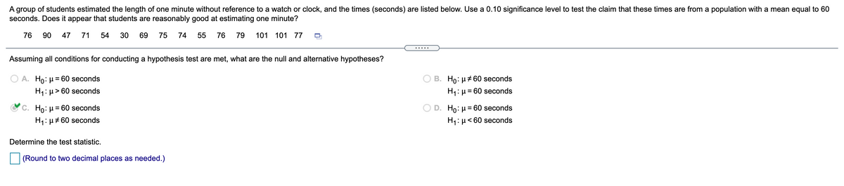 A group of students estimated the length of one minute without reference to a watch or clock, and the times (seconds) are listed below. Use a 0.10 significance level to test the claim that these times are from a population with a mean equal to 60
seconds. Does it appear that students are reasonably good at estimating one minute?
76
90
47
71
54
30
69
75
74
55
76
79
101 101 77
.....
Assuming all conditions for conducting a hypothesis test are met, what are the null and alternative hypotheses?
B. Ho: µ+60 seconds
H1: µ= 60 seconds
A. Ho: µ = 60 seconds
H1: µ> 60 seconds
C. Ho: µ = 60 seconds
D. Ho: µ = 60 seconds
H1: µ # 60 seconds
H1: µ< 60 seconds
Determine the test statistic.
(Round to two decimal places as needed.)
