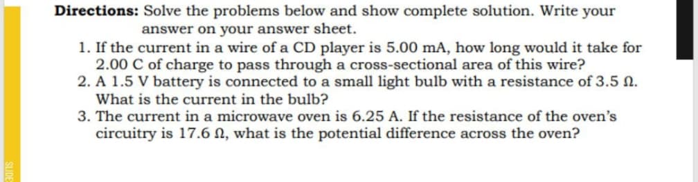 Directions: Solve the problems below and show complete solution. Write your
answer on your answer sheet.
1. If the current in a wire of a CD player is 5.00 mA, how long would it take for
2.00 C of charge to pass through a cross-sectional area of this wire?
2. A 1.5 V battery is connected to a small light bulb with a resistance of 3.5 N.
What is the current in the bulb?
3. The current in a microwave oven is 6.25 A. If the resistance of the oven's
circuitry is 17.6 N, what is the potential difference across the oven?
