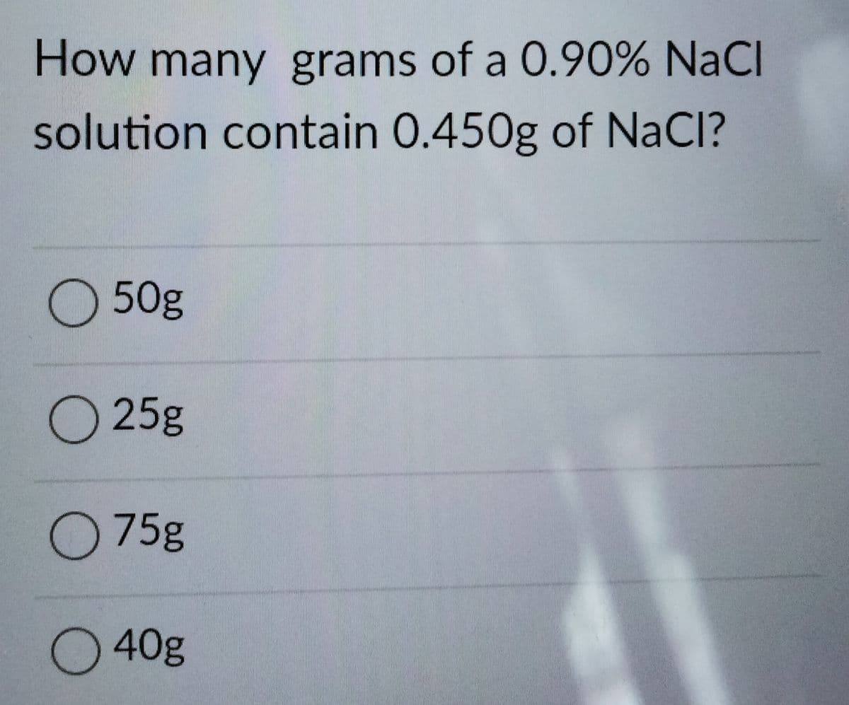 How many grams of a 0.90% NaCl
solution contain 0.450g of NaCI?
50g
O 25g
O 75g
O 40g
