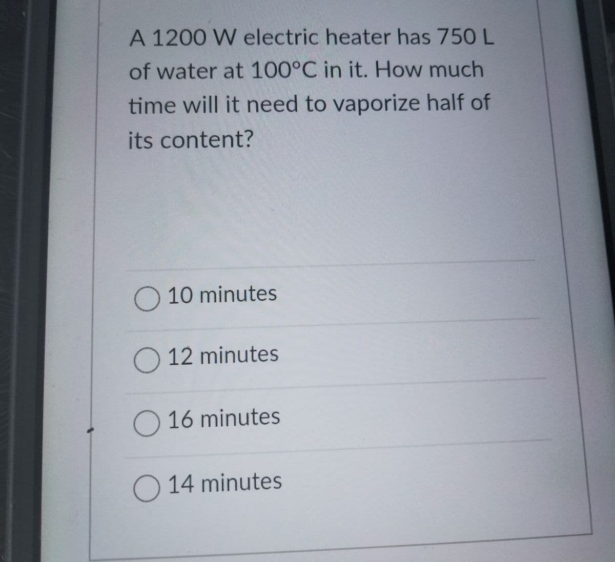 A 1200 W electric heater has 750 L
of water at 100°C in it. How much
time will it need to vaporize half of
its content?
O 10 minutes
O 12 minutes
O 16 minutes
O 14 minutes

