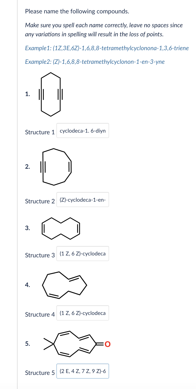 Please name the following compounds.
Make sure you spell each name correctly, leave no spaces since
any variations in spelling will result in the loss of points.
Example 1: (1Z,3E,6Z)-1,6,8,8-tetramethylcyclonona-1,3,6-triene
Example2: (Z)-1,6,8,8-tetramethylcyclonon-1-en-3-yne
1.
Structure 1 cyclodeca-1. 6-diyn
2.
D
Structure 2 (Z)-cyclodeca-1-en-
3.
Structure 3 (1 Z, 6 Z)-cyclodeca
4.
Structure 4 (1 Z, 6 Z)-cyclodeca
5.
Structure 5 (2 E, 4 Z, 7 Z, 9 Z)-6