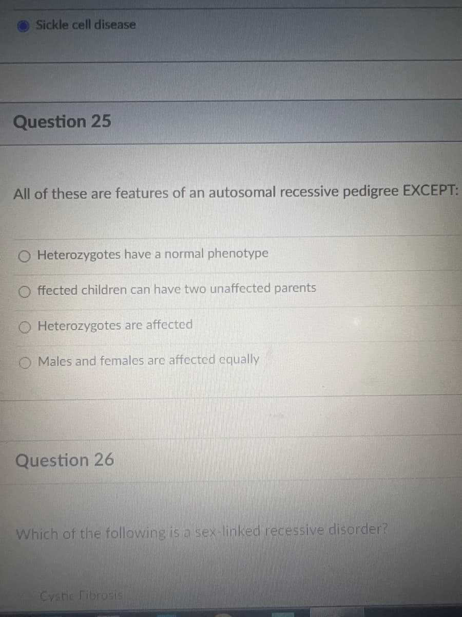 Sickle cell disease
Question 25
All of these are features of an autosomal recessive pedigree EXCEPT:
O Heterozygotes have a normal phenotype
ffected children can have two unaffected parents
Heterozygotes are affected
Males and females are affected equally
Question 26
Which of the following is a sex-linked recessive disorder?
Cystic Fibrosis