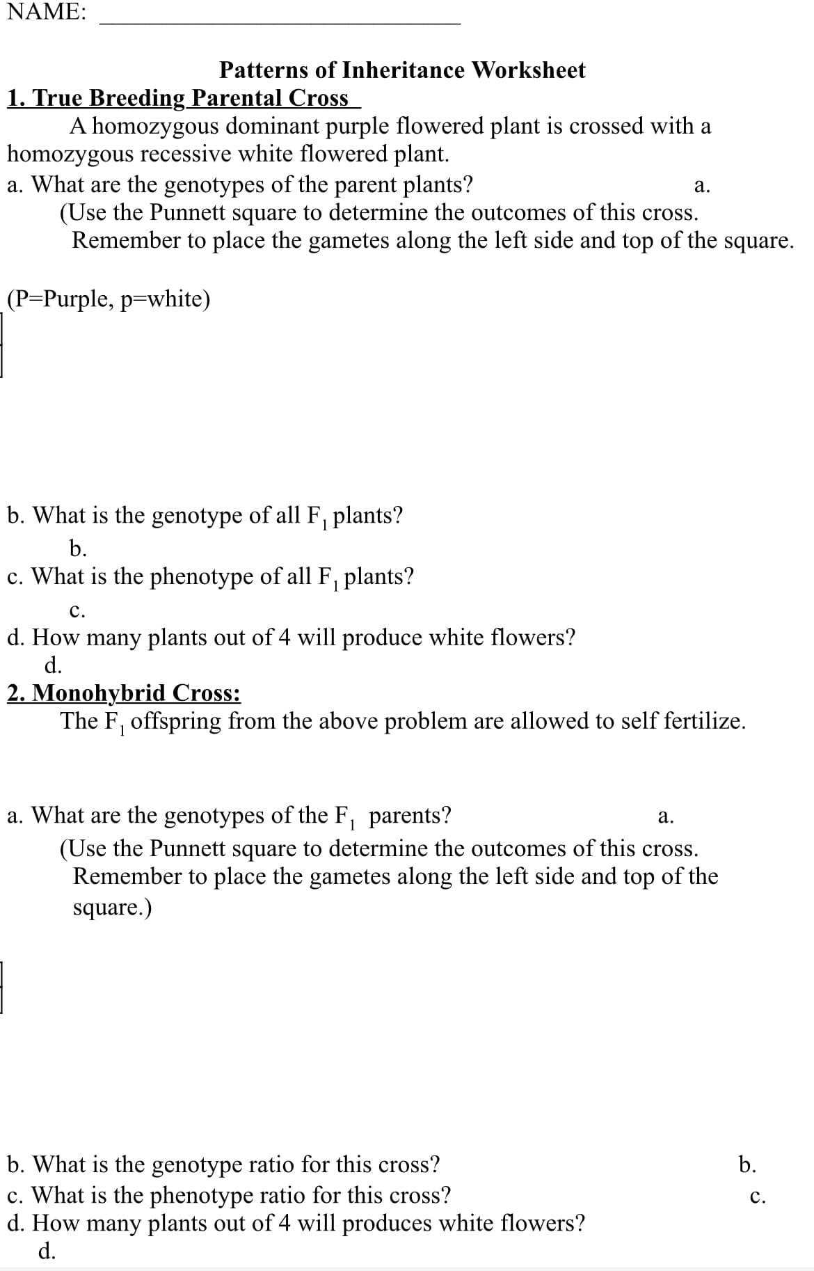 NAME:
Patterns of Inheritance Worksheet
1. True Breeding Parental Cross
A homozygous dominant purple flowered plant is crossed with a
homozygous recessive white flowered plant.
a. What are the genotypes of the parent plants?
(Use the Punnett square to determine the outcomes of this cross.
Remember to place the gametes along the left side and top of the square.
(P=Purple, p=white)
b. What is the genotype of all F₁ plants?
1
b.
c. What is the phenotype of all F₁ plants?
C.
d. How many plants out of 4 will produce white flowers?
d.
a.
2. Monohybrid Cross:
The F₁ offspring from the above problem are allowed to self fertilize.
a. What are the genotypes of the F₁ parents?
a.
(Use the Punnett square to determine the outcomes of this cross.
Remember to place the gametes along the left side and top of the
square.)
b. What is the genotype ratio for this cross?
c. What is the phenotype ratio for this cross?
d. How many plants out of 4 will produces white flowers?
d.
b.
C.