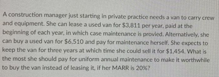 A construction manager just starting in private practice needs a van to carry crew
and equipment. She can lease a used van for $3,811 per year, paid at the
beginning of each year, in which case maintenance is provied. Alternatively, she
can buy a used van for $6,510 and pay for maintenance herself. She expects to
keep the van for three years at which time she could sell it for $1,454. What is
the most she should pay for uniform annual maintenance to make it worthwhile
to buy the van instead of leasing it, if her MARR is 20%?
