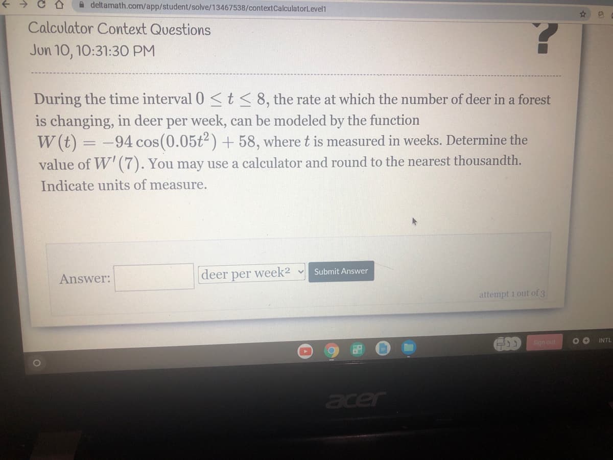+ > C A
A deltamath.com/app/student/solve/13467538/contextCalculatorLevel1
Calculator Context Questions
Jun 10, 10:31:30 PM
During the time interval 0 <t<8, the rate at which the number of deer in a forest
is changing, in deer per week, can be modeled by the function
W (t) = -94 cos(0.05t2) +58, where t is measured in weeks. Determine the
value of W' (7). You may use a calculator and round to the nearest thousandth.
Indicate units of measure.
Submit Answer
Answer:
deer per week2 v
attempt 1 out of 3
INTL
Sign out
acer
