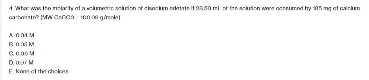 4. What was the molarity of a volumetric solution of disodium edetate if 28.50 mL of the solution were consumed by 185 mg of calcium
carbonate? (MW CaCO3 = 100.09 g/mole)
A. 0.04 M
B. 0.05 M
C. 0.06 M
D. 0.07 M
E. None of the choices