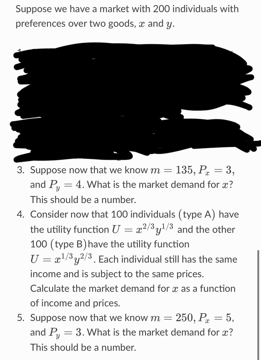 Suppose we have a market with 200 individuals with
preferences over two goods, and y.
3. Suppose now that we know m = 135, P = 3,
4. What is the market demand for x?
and Py
This should be a number.
4. Consider now that 100 individuals (type A) have
the utility function U = x²/³y¹/³ and the other
100 (type B) have the utility function
U = x¹/3y2/3. Each individual still has the same
'y
income and is subject to the same prices.
Calculate the market demand for x as a function
of income and prices.
5. Suppose now that we know m = 250, P = 5,
and Py
3. What is the market demand for x?
This should be a number.
F
=