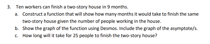 3. Ten workers can finish a two-story house in 9 months.
a. Construct a function that will show how many months it would take to finish the same
two-story house given the number of people working in the house.
b. Show the graph of the function using Desmos. Include the graph of the asymptote/s.
C. How long will it take for 25 people to finish the two-story house?