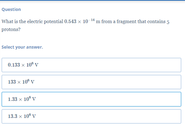 Question
-14
What is the electric potential 0.543 × 10-
m from a fragment that contains 5
protons?
Select your answer.
0.133 x 10° V
133 x 10⁰ V
1.33 × 10° V
X
13.3 x 106 V