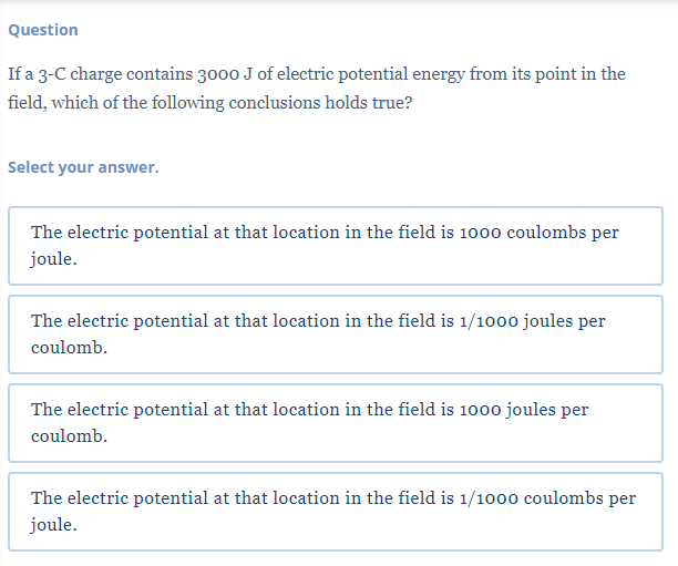 Question
If a 3-C charge contains 3000 J of electric potential energy from its point in the
field, which of the following conclusions holds true?
Select your answer.
The electric potential at that location in the field is 1000 coulombs per
joule.
The electric potential at that location in the field is 1/1000 joules per
coulomb.
The electric potential at that location in the field is 1000 joules per
coulomb.
The electric potential at that location in the field is 1/1000 coulombs per
joule.