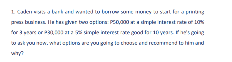 1. Caden visits a bank and wanted to borrow some money to start for a printing
press business. He has given two options: P50,000 at a simple interest rate of 10%
for 3 years or P30,000 at a 5% simple interest rate good for 10 years. If he's going
to ask you now, what options are you going to choose and recommend to him and
why?