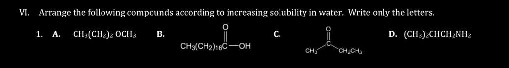 VI. Arrange the following compounds according to increasing solubility in water. Write only the letters.
1. A. CH3(CH2)2 OCH3 B.
D. (CH3)2CHCH₂NH2
CH3(CH2)16C-OH
C.
CH3 CH₂2CH3
