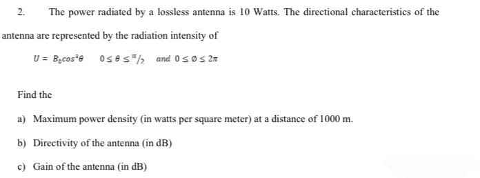 2. The power radiated by a lossless antenna is 10 Watts. The directional characteristics of the
antenna are represented by the radiation intensity of
U = Bocos³8 0≤8 ≤/2 and 0≤0 ≤ 2m
Find the
a) Maximum power density (in watts per square meter) at a distance of 1000 m.
b) Directivity of the antenna (in dB)
c) Gain of the antenna (in dB)
