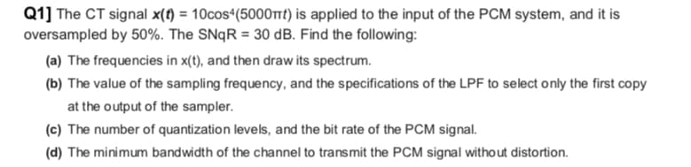 Q1] The CT signal x(t) = 10cos4(5000πt) is applied to the input of the PCM system, and it is
oversampled by 50%. The SNqR = 30 dB. Find the following:
(a) The frequencies in x(t), and then draw its spectrum.
(b) The value of the sampling frequency, and the specifications of the LPF to select only the first copy
at the output of the sampler.
(c) The number of quantization levels, and the bit rate of the PCM signal.
(d) The minimum bandwidth of the channel to transmit the PCM signal without distortion.
