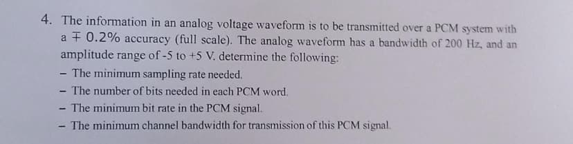 4. The information in an analog voltage waveform is to be transmitted over a PCM system with
a F 0.2% accuracy (full scale). The analog waveform has a bandwidth of 200 Hz, and an
amplitude range of -5 to +5 V. determine the following:
- The minimum sampling rate needed.
- The number of bits needed in each PCM word.
- The minimum bit rate in the PCM signal.
- The minimum channel bandwidth for transmission of this PCM signal.