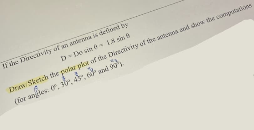 If the Directivity of an antenna is defined by
D = Do sin 0= 1.8 sin 0
Draw/Sketch the polar plot of the Directivity of the antenna and show the computations
(for angles: 0°, 30°, 45°, 60° and 90%).