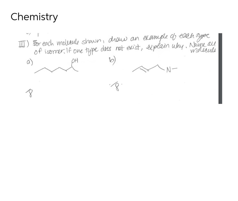 Chemistry
III) For each molecule shown, drow an example of each type
of isomer. If one type does not exist, explain why. Naime all
a)
OH
b)
N-
·8·.
8