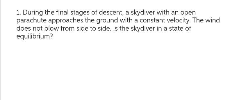 1. During the final stages of descent, a skydiver with an open
parachute approaches the ground with a constant velocity. The wind
does not blow from side to side. Is the skydiver in a state of
equilibrium?