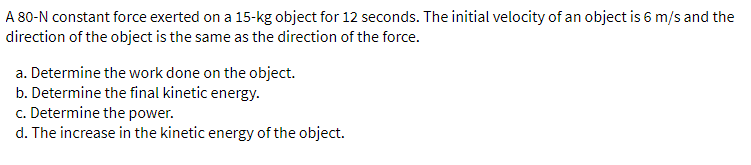 A 80-N constant force exerted on a 15-kg object for 12 seconds. The initial velocity of an object is 6 m/s and the
direction of the object is the same as the direction of the force.
a. Determine the work done on the object.
b. Determine the final kinetic energy.
c. Determine the power.
d. The increase in the kinetic energy of the object.
