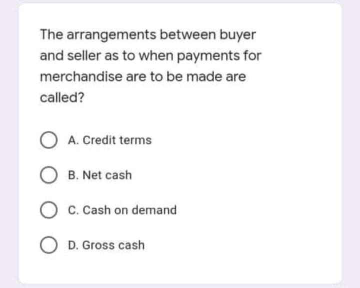 The arrangements between buyer
and seller as to when payments for
merchandise are to be made are
called?
O A. Credit terms
O B. Net cash
C. Cash on demand
O D. Gross cash
