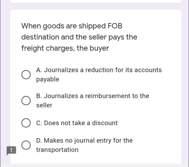 When goods are shipped FOB
destination and the seller pays the
freight charges, the buyer
A. Journalizes a reduction for its accounts
payable
B. Journalizes a reimbursement to the
seller
O C. Does not take a discount
D. Makes no journal entry for the
transportation
