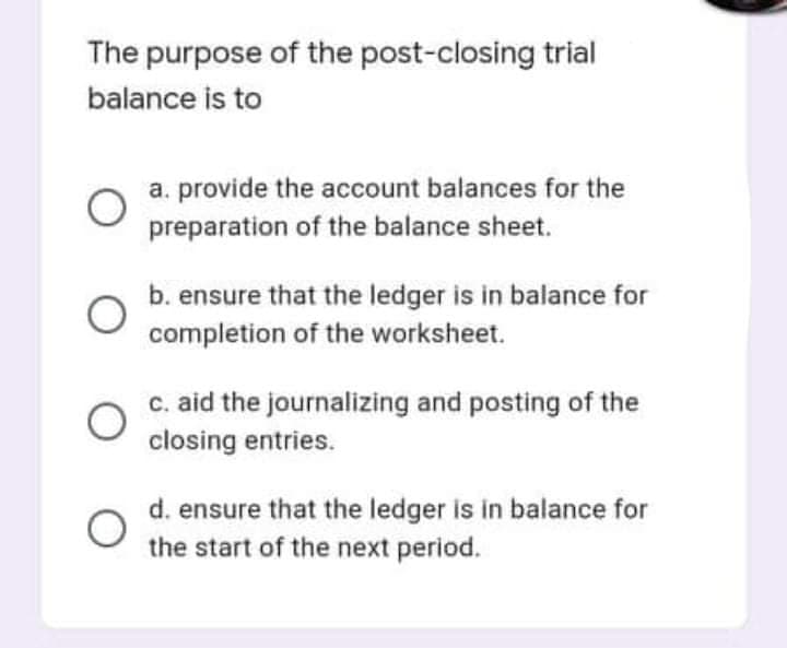 The purpose of the post-closing trial
balance is to
a. provide the account balances for the
preparation of the balance sheet.
b. ensure that the ledger is in balance for
completion of the worksheet.
c. aid the journalizing and posting of the
closing entries.
d. ensure that the ledger is in balance for
the start of the next period.
