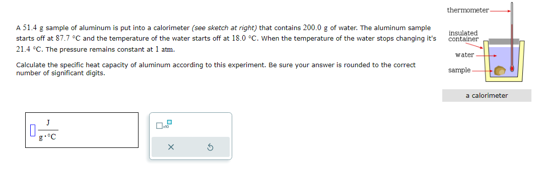 A 51.4 g sample of aluminum is put into a calorimeter (see sketch at right) that contains 200.0 g of water. The aluminum sample
starts off at 87.7 °C and the temperature of the water starts off at 18.0 °C. When the temperature of the water stops changing it's
21.4 °C. The pressure remains constant at 1 atm.
Calculate the specific heat capacity of aluminum according to this experiment. Be sure your answer is rounded to the correct
number of significant digits.
0-
X
Ś
thermometer.
insulated
container
water
sample
a calorimeter