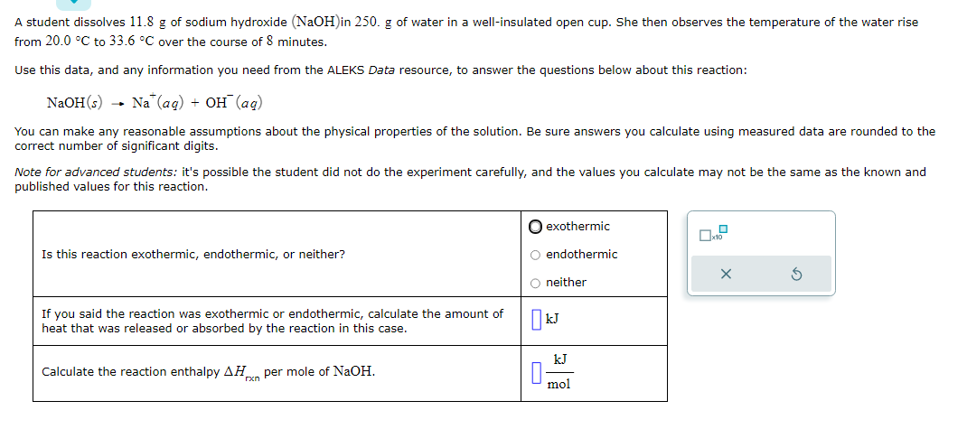 A student dissolves 11.8 g of sodium hydroxide (NaOH)in 250. g of water in a well-insulated open cup. She then observes the temperature of the water rise
from 20.0 °C to 33.6 °C over the course of 8 minutes.
Use this data, and any information you need from the ALEKS Data resource, to answer the questions below about this reaction:
NaOH(s) Na (aq) + OH (ag)
You can make any reasonable assumptions about the physical properties of the solution. Be sure answers you calculate using measured data are rounded to the
correct number of significant digits.
Note for advanced students: it's possible the student did not do the experiment carefully, and the values you calculate may not be the same as the known and
published values for this reaction.
Is this reaction exothermic, endothermic, or neither?
If you said the reaction was exothermic or endothermic, calculate the amount of
heat that was released or absorbed by the reaction in this case.
Calculate the reaction enthalpy AH per mole of NaOH.
O exothermic
O endothermic
O neither
KJ
+0
mol
x10
X