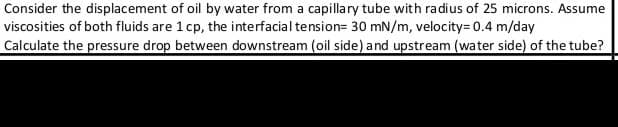Consider the displacement of oil by water from a capillary tube with radius of 25 microns. Assume
viscosities of both fluids are 1 cp, the interfacial tension= 30 mN/m, velocity= 0.4 m/day
Calculate the pressure drop between downstream (oil side) and upstream (water side) of the tube?
