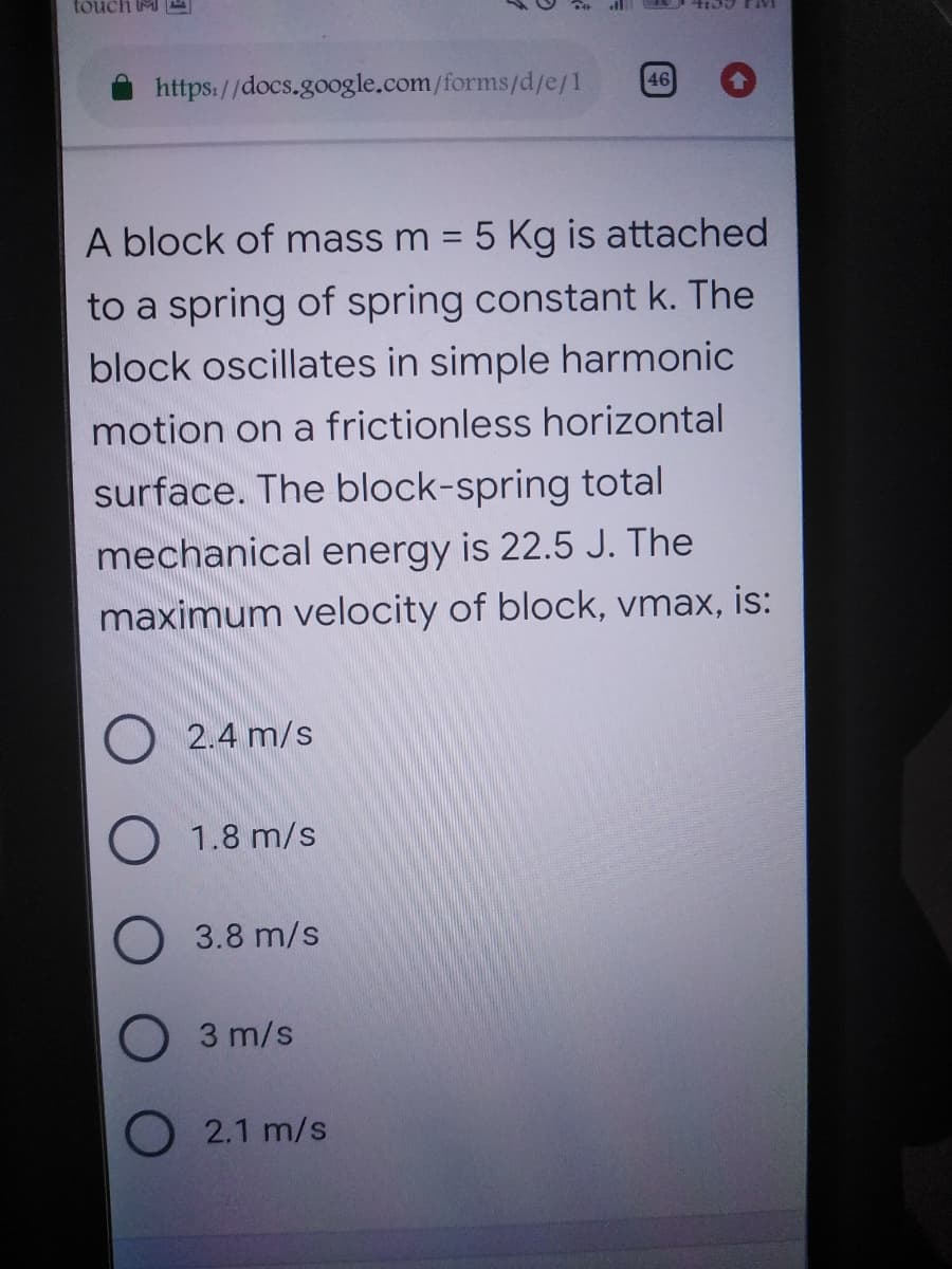 touch M
https://docs.google.com/forms/d/e/1
46
A block of mass m = 5 Kg is attached
to a spring of spring constant k. The
block oscillates in simple harmonic
motion on a frictionless horizontal
surface. The block-spring total
mechanical energy is 22.5 J. The
maximum velocity of block, vmax, is:
O 2.4 m/s
O 1.8 m/s
3.8 m/s
O 3 m/s
O2.1 m/s
