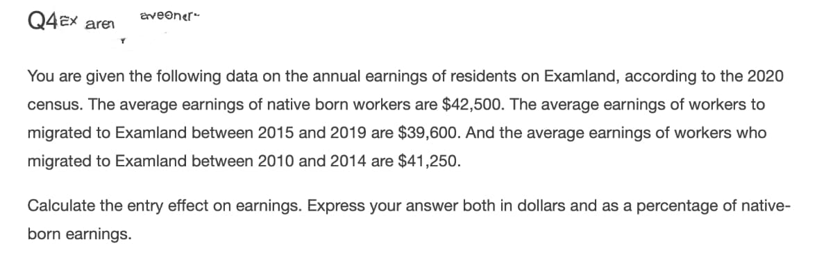 Q4EX aren
aveoner-
You are given the following data on the annual earnings of residents on Examland, according to the 2020
census. The average earnings of native born workers are $42,500. The average earnings of workers to
migrated to Examland between 2015 and 2019 are $39,600. And the average earnings of workers who
migrated to Examland between 2010 and 2014 are $41,250.
Calculate the entry effect on earnings. Express your answer both in dollars and as a percentage of native-
born earnings.
