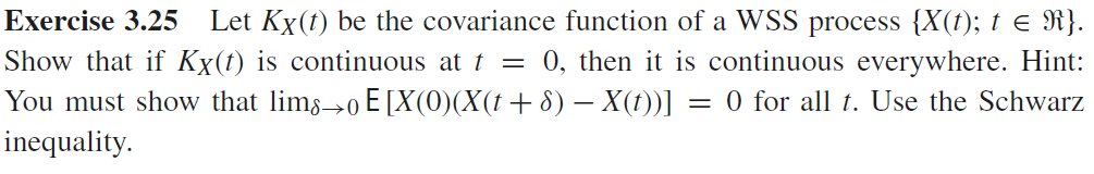 Exercise 3.25
Let Kx(t) be the covariance function of a WSS process {X(t); t e R}.
Show that if Kx(t) is continuous at t = 0, then it is continuous everywhere. Hint:
You must show that lims→0 E[X(0)(X(t+8) – X(t))] = 0 for all t. Use the Schwarz
inequality.
