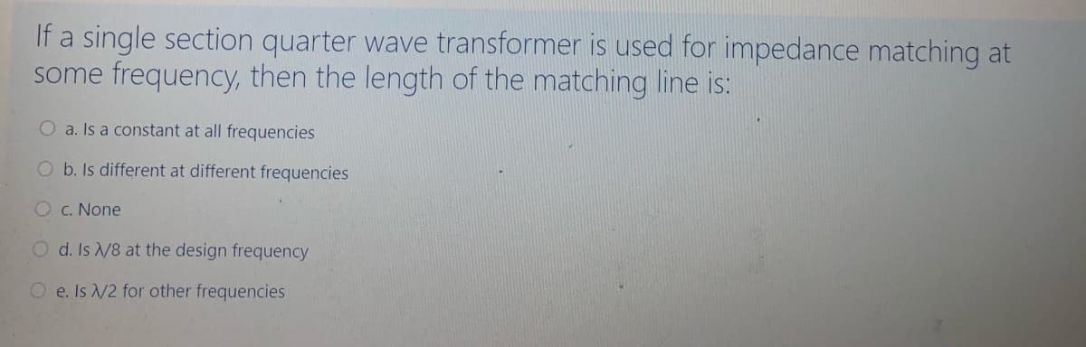 If a single section quarter wave transformer is used for impedance matching at
some frequency, then the length of the matching line is:
O a. Is a constant at all frequencies
O b. Is different at different frequencies
O c. None
O d. Is /8 at the design frequency
O e. Is /2 for other frequencies
