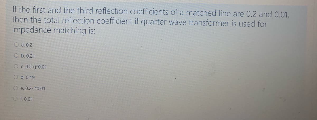 If the first and the third reflection coefficients of a matched line are 0.2 and 0.01,
then the total reflection coefficient if quarter wave transformer is used for
impedance matching is:
O a. 0.2
O b. 0.21
O c. 0.2+j*0.01
O d. 0.19
O e. 0.2-j*0.01
O f. 0.01
