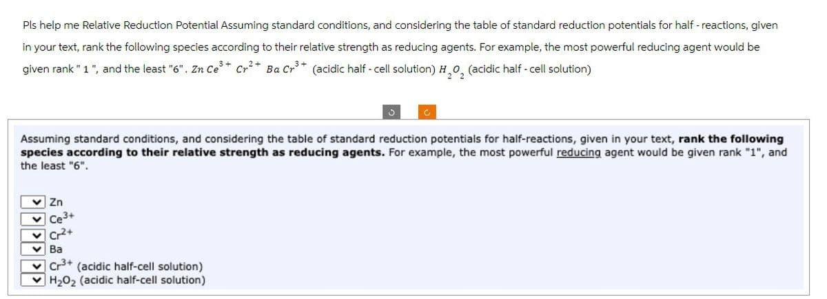Pls help me Relative Reduction Potential Assuming standard conditions, and considering the table of standard reduction potentials for half -reactions, given
in your text, rank the following species according to their relative strength as reducing agents. For example, the most powerful reducing agent would be
given rank "1", and the least "6". Zn Ce³+ Cr²+ Ba Cr³+ (acidic half-cell solution) H₂O₂ (acidic half-cell solution)
H,
Assuming standard conditions, and considering the table of standard reduction potentials for half-reactions, given in your text, rank the following
species according to their relative strength as reducing agents. For example, the most powerful reducing agent would be given rank "1", and
the least "6".
✓ Zn
Ce 3+
Cr2+
✓ Ba
Cr³+ (acidic half-cell solution)
H₂O₂ (acidic half-cell solution)