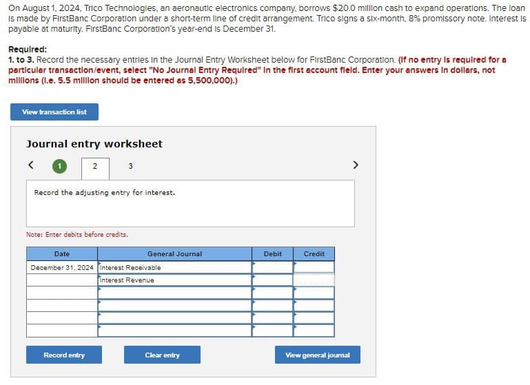 On August 1, 2024, Trico Technologies, an aeronautic electronics company, borrows $20.0 million cash to expand operations. The loan
Is made by FirstBanc Corporation under a short-term line of credit arrangement. Trico signs a six-month, 8% promissory note. Interest is
payable at maturity. FirstBanc Corporation's year-end is December 31.
Required:
1. to 3. Record the necessary entries in the Journal Entry Worksheet below for FirstBanc Corporation. (If no entry is required for a
particular transaction/event, select "No Journal Entry Required" In the first account field. Enter your answers in dollars, not
millions (l.e. 5.5 million should be entered as 5,500,000).)
View transaction list
Journal entry worksheet
<
2
3
Record the adjusting entry for interest.
Note: Enter debits before credits.
Record entry
Date
December 31, 2024 Interest Receivable
Interest Revenue
General Journal
Clear entry
Debit
Credit
View general journal