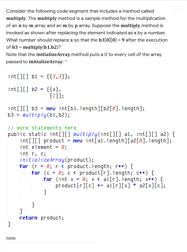 Consider the following code segment that includes a method called
multiply. The multiply method is a sample method for the multiplication
of an n by m array and an m by p array. Suppose the multiply method is
invoked as shown after replacing the element indicated as x by a number.
What number should replace x so that the b3[0][0] = 9 after the execution
of b3 = multiply(b1,b2)?
Note that the initializeArray method puts a 0 to every cell of the array
passed to initializeArray. *
int[][] b1 =
{{3,3}};
int[][] b2 = {{x},
{1}};
int[][] b3 = new int[b1.length][b2[@].length];
b3 = multiply(b1,b2);
// more statements here
public static int[][] multiply(int[][] a1, int[][] a2) {
int[][] product = new int[al. length][a2[8].1length];
int element = 0;
int r, c;
initializeArray(product);
for (r = 0; r< product. length; r++) {
for (c = 0; c < product[r].length; c++) {
for (int x = 0; x < al[r].length; x++) {
product[r][c] += al[r][x] * a2[x][c];
}
}
return product;
}
none
