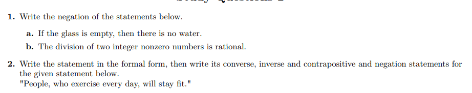 1. Write the negation of the statements below.
a. If the glass is empty, then there is no water.
b. The division of two integer nonzero numbers is rational.
2. Write the statement in the formal form, then write its converse, inverse and contrapositive and negation statements for
the given statement below.
"People, who exercise every day, will stay fit."