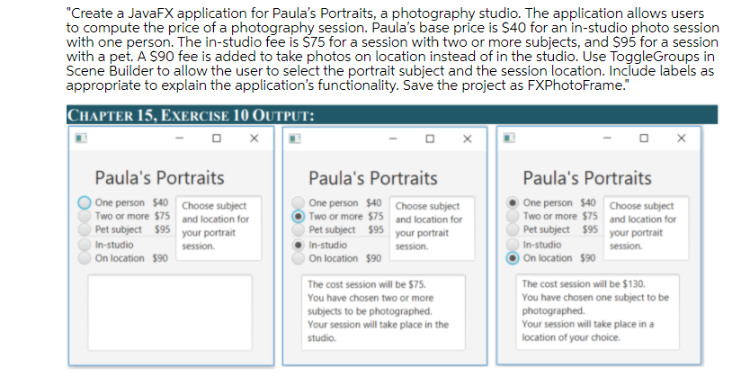 "Create a JavaFX application for Paula's Portraits, a photography studio. The application allows users
to compute the price of a photography session. Paula's base price is $40 for an in-studio photo session
with one person. The in-studio fee is $75 for a session with two or more subjects, and $95 for a session
with a pet. A S90 fee is added to take photos on location instead of in the studio. Use ToggleGroups in
Scene Builder to allow the user to select the portrait subject and the session location. Include labels as
appropriate to explain the application's functionality. Save the project as FXPhotoFrame."
CHAPTER 15, EXERCISE 10 OUTPUT:
Paula's Portraits
Paula's Portraits
Paula's Portraits
One person $40 Choose subject
Two or more $75 and location for
Pet subject $95 your portrait
One person $40 Choose subject
Two or more $75 and location for
Pet subject $95 your portrait
One person $40 Choose subject
Two or more $75 and location for
Pet subject $95 your portrait
In-studio
session.
In-studio
session.
In-studio
session.
On location $90
On location $90
On location $90
The cost session will be $130.
You have chosen one subject to be
photographed.
Your session will take place in a
location of your choice.
The cost session will be $75.
You have chosen two or more
subjects to be photographed.
Your session will take place in the
studio.
